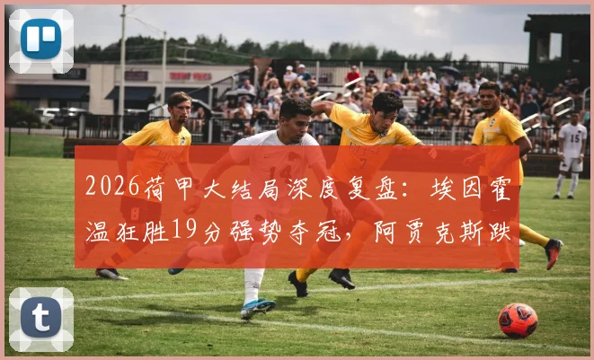 2026荷甲大结局深度复盘:埃因霍温狂胜19分强势夺冠,阿贾克斯跌至第5的原因与影响解读