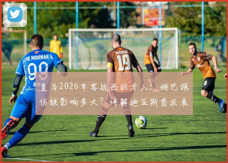 皇马2026年客战西班牙人:姆巴佩伤缺影响多大?详解迪亚斯首发表现与维尼修斯数据