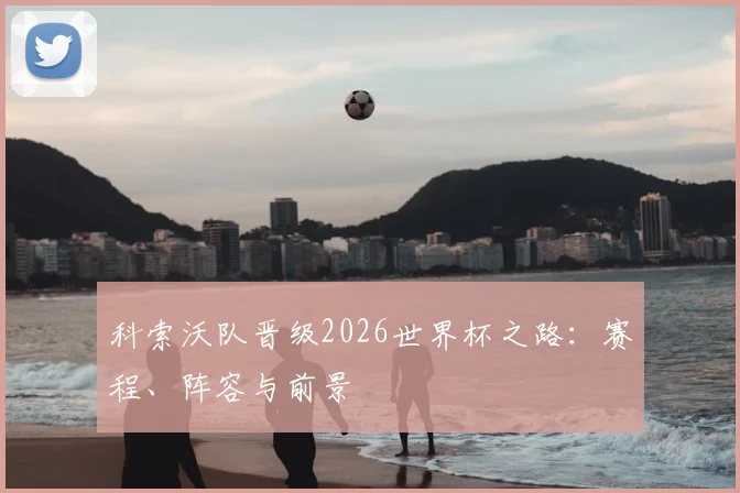 科索沃队晋级2026世界杯之路：赛程、阵容与前景
