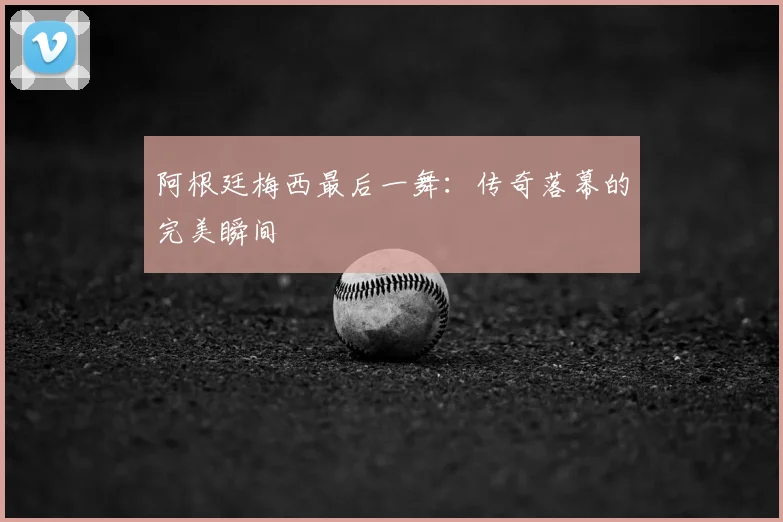 阿根廷梅西最后一舞:传奇落幕的完美瞬间