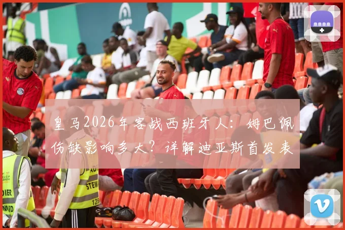 皇马2026年客战西班牙人：姆巴佩伤缺影响多大？详解迪亚斯首发表现与维尼修斯数据