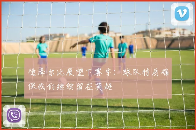 德泽尔比展望下赛季：球队特质确保我们继续留在英超
