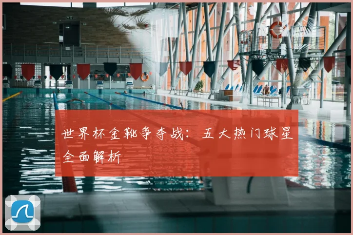 世界杯金靴争夺战：五大热门球星全面解析