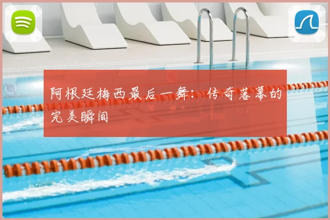 阿根廷梅西最后一舞:传奇落幕的完美瞬间