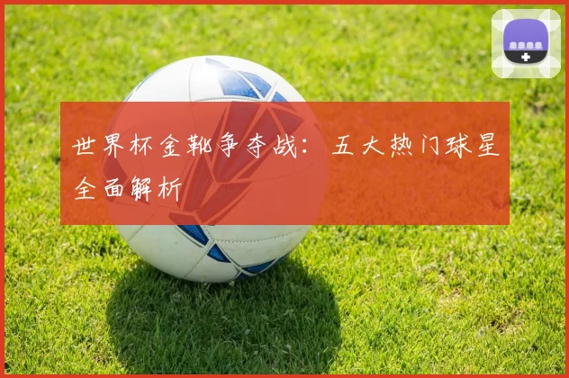 世界杯金靴争夺战：五大热门球星全面解析