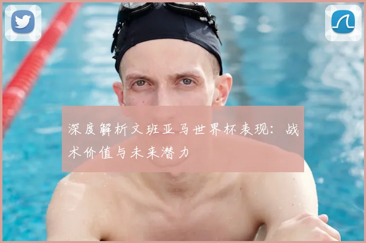 深度解析文班亚马世界杯表现：战术价值与未来潜力