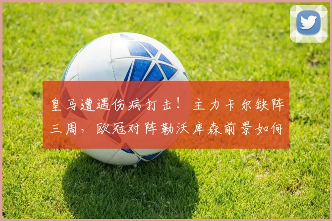 皇马遭遇伤病打击!主力卡尔缺阵三周,欧冠对阵勒沃库森前景如何分析