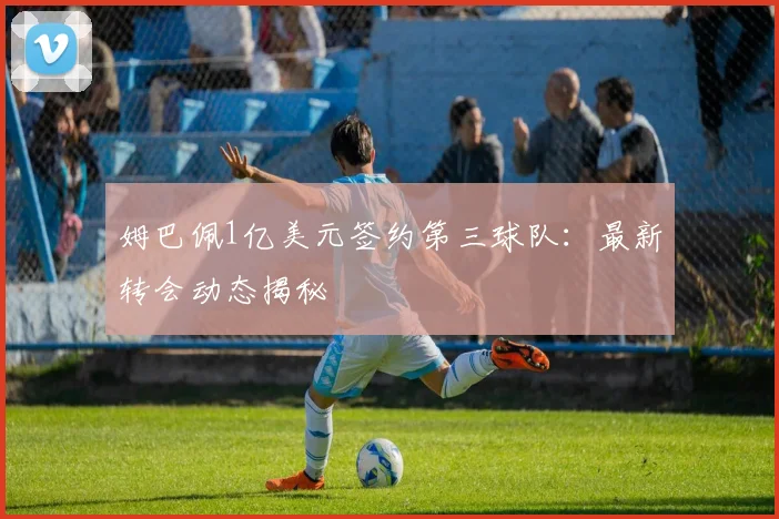 姆巴佩1亿美元签约第三球队:最新转会动态揭秘